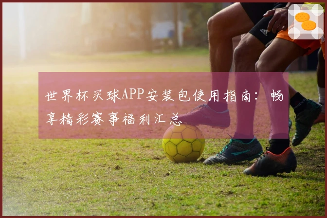 世界杯买球APP安装包使用指南：畅享精彩赛事福利汇总