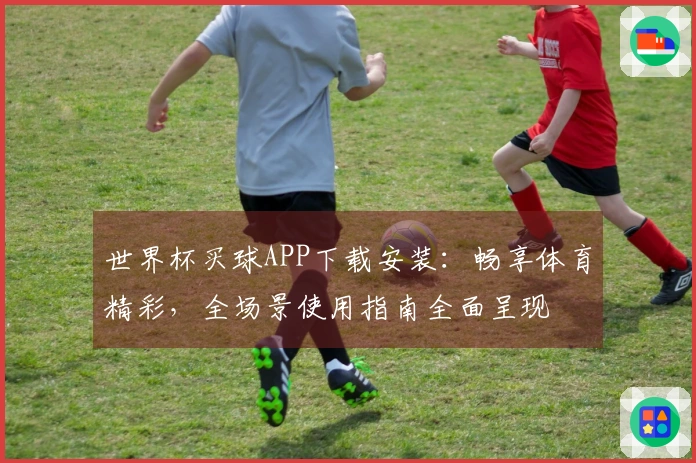 世界杯买球APP下载安装：畅享体育精彩，全场景使用指南全面呈现