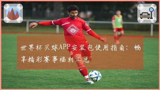 世界杯买球APP安装包使用指南：畅享精彩赛事福利汇总